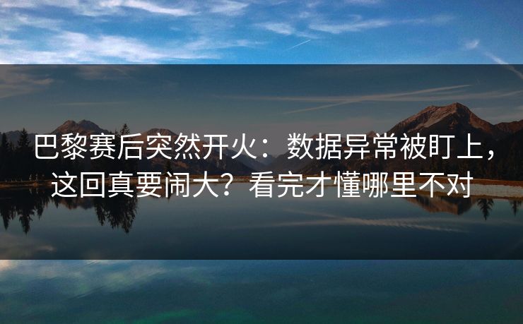 巴黎赛后突然开火：数据异常被盯上，这回真要闹大？看完才懂哪里不对