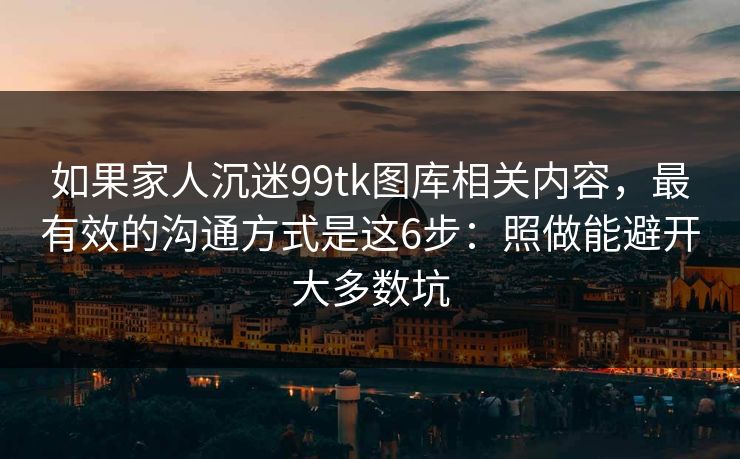 如果家人沉迷99tk图库相关内容，最有效的沟通方式是这6步：照做能避开大多数坑