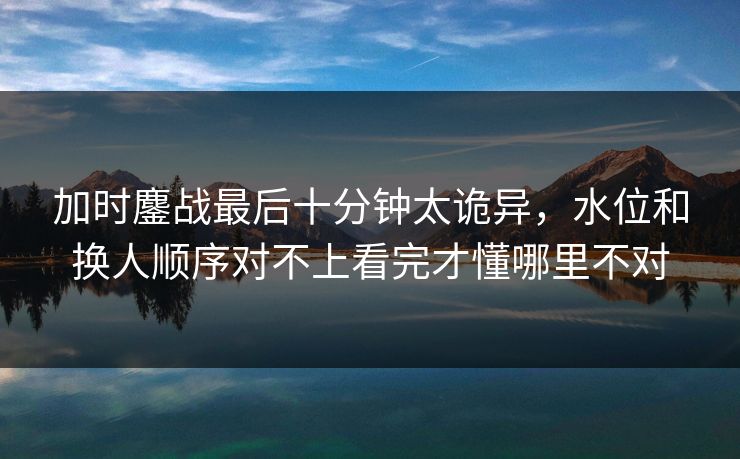 加时鏖战最后十分钟太诡异，水位和换人顺序对不上看完才懂哪里不对