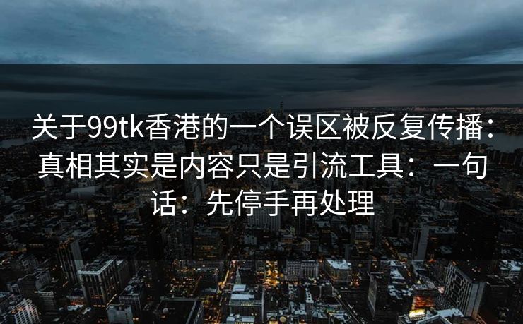 关于99tk香港的一个误区被反复传播：真相其实是内容只是引流工具：一句话：先停手再处理