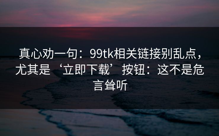 真心劝一句：99tk相关链接别乱点，尤其是‘立即下载’按钮：这不是危言耸听