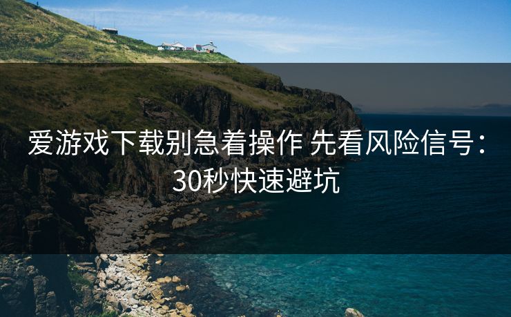 爱游戏下载别急着操作 先看风险信号：30秒快速避坑