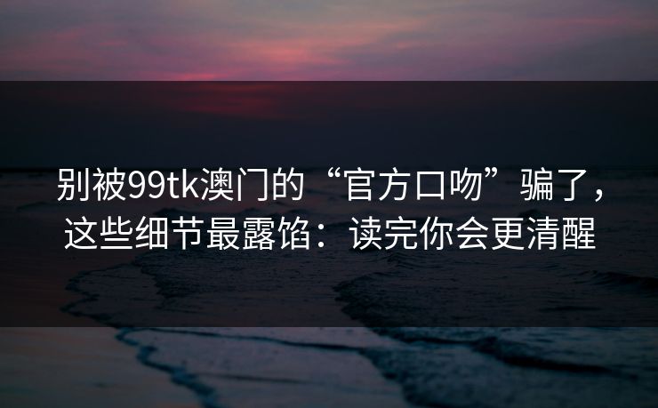 别被99tk澳门的“官方口吻”骗了，这些细节最露馅：读完你会更清醒