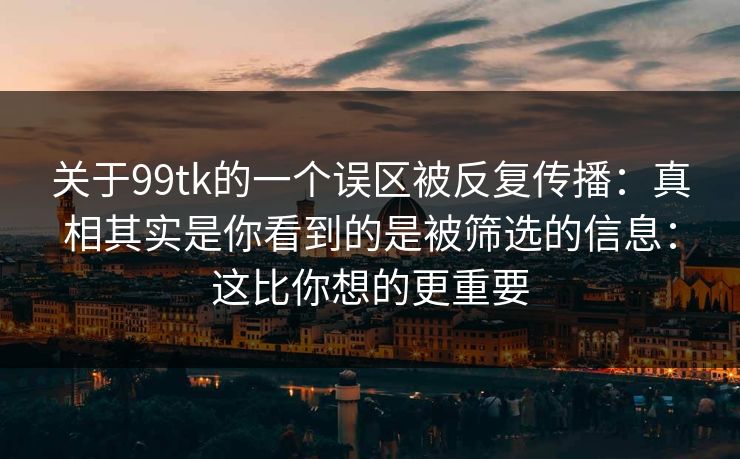 关于99tk的一个误区被反复传播：真相其实是你看到的是被筛选的信息：这比你想的更重要