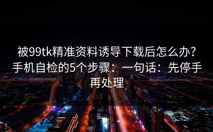 被99tk精准资料诱导下载后怎么办？手机自检的5个步骤：一句话：先停手再处理