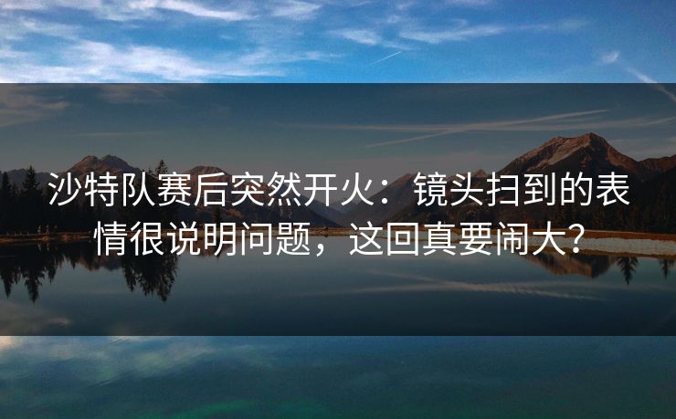 沙特队赛后突然开火：镜头扫到的表情很说明问题，这回真要闹大？