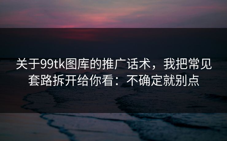 关于99tk图库的推广话术，我把常见套路拆开给你看：不确定就别点
