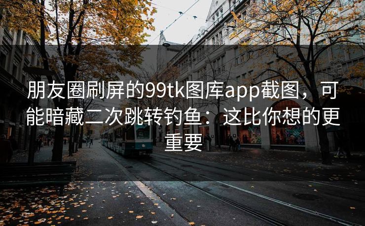 朋友圈刷屏的99tk图库app截图，可能暗藏二次跳转钓鱼：这比你想的更重要