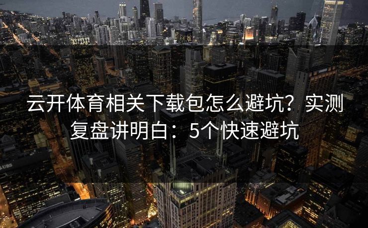 云开体育相关下载包怎么避坑？实测复盘讲明白：5个快速避坑