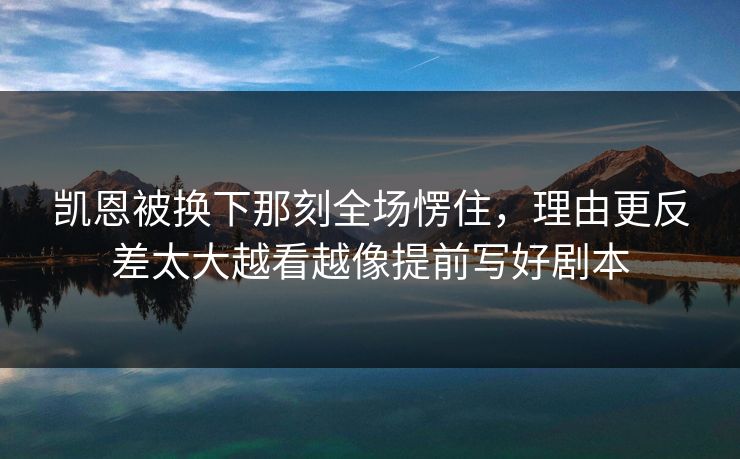 凯恩被换下那刻全场愣住，理由更反差太大越看越像提前写好剧本