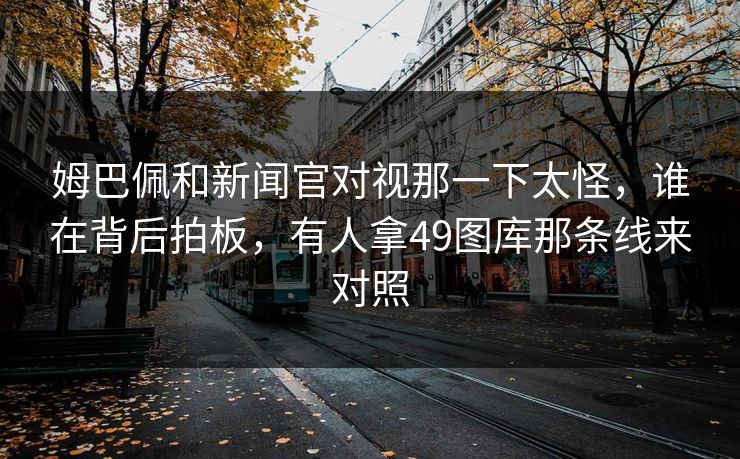 姆巴佩和新闻官对视那一下太怪，谁在背后拍板，有人拿49图库那条线来对照