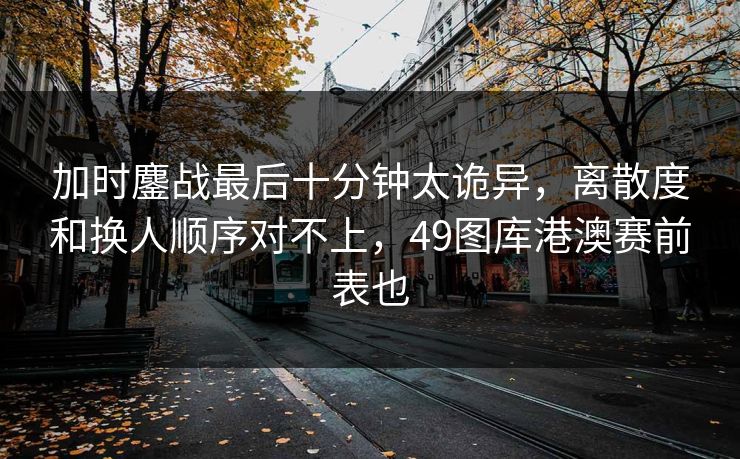加时鏖战最后十分钟太诡异，离散度和换人顺序对不上，49图库港澳赛前表也