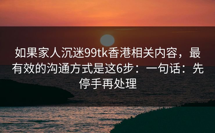 如果家人沉迷99tk香港相关内容，最有效的沟通方式是这6步：一句话：先停手再处理