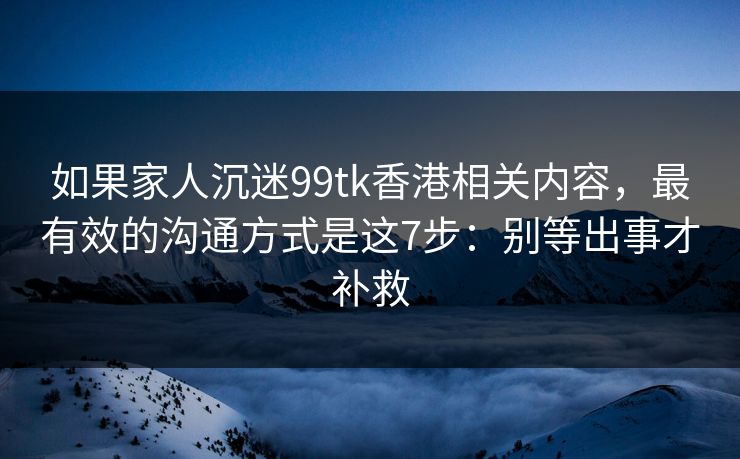 如果家人沉迷99tk香港相关内容，最有效的沟通方式是这7步：别等出事才补救