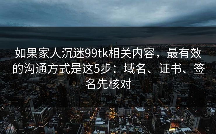 如果家人沉迷99tk相关内容，最有效的沟通方式是这5步：域名、证书、签名先核对