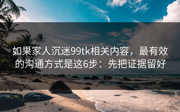 如果家人沉迷99tk相关内容，最有效的沟通方式是这6步：先把证据留好