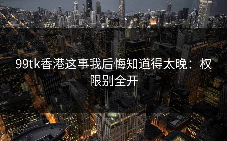 99tk香港这事我后悔知道得太晚：权限别全开