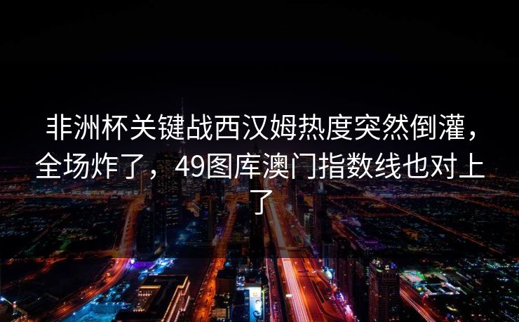 非洲杯关键战西汉姆热度突然倒灌，全场炸了，49图库澳门指数线也对上了