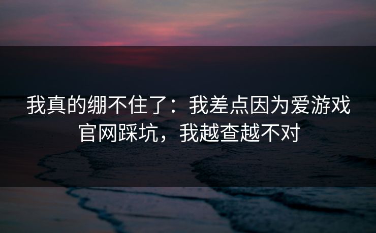 我真的绷不住了：我差点因为爱游戏官网踩坑，我越查越不对