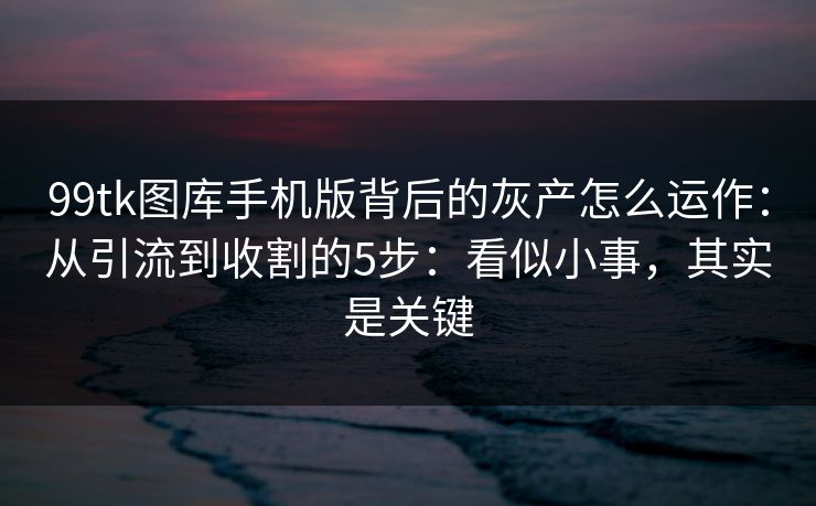 99tk图库手机版背后的灰产怎么运作：从引流到收割的5步：看似小事，其实是关键