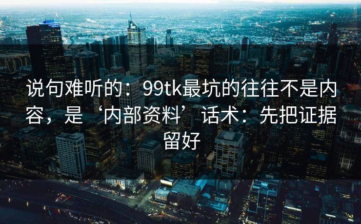 说句难听的：99tk最坑的往往不是内容，是‘内部资料’话术：先把证据留好