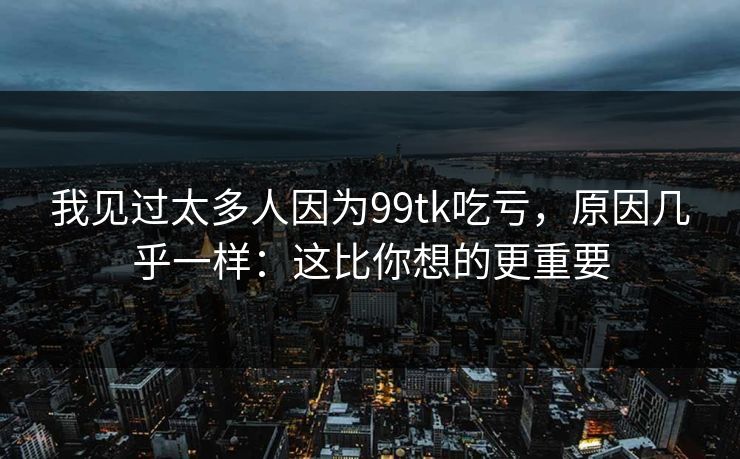 我见过太多人因为99tk吃亏，原因几乎一样：这比你想的更重要