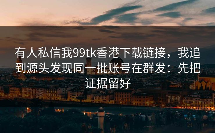 有人私信我99tk香港下载链接，我追到源头发现同一批账号在群发：先把证据留好