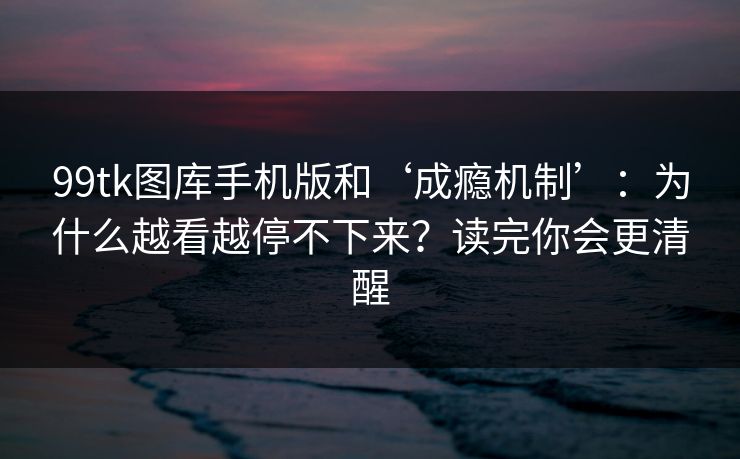 99tk图库手机版和‘成瘾机制’：为什么越看越停不下来？读完你会更清醒