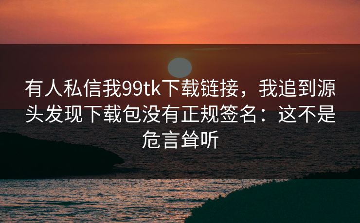 有人私信我99tk下载链接，我追到源头发现下载包没有正规签名：这不是危言耸听