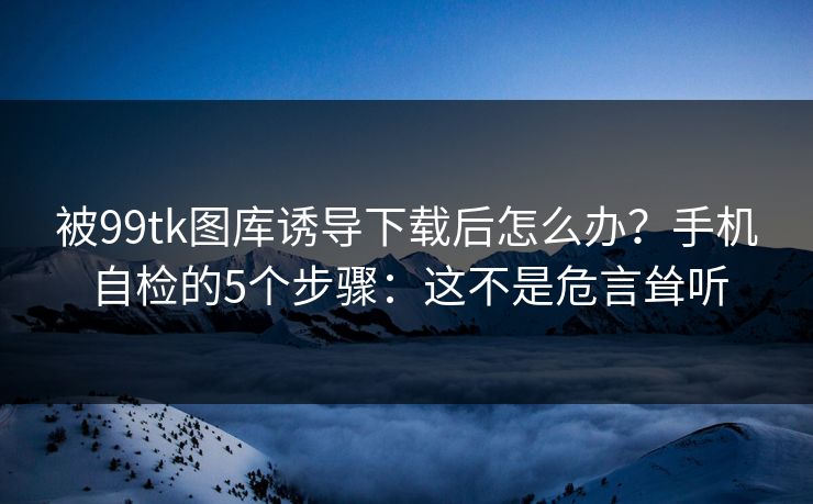 被99tk图库诱导下载后怎么办？手机自检的5个步骤：这不是危言耸听