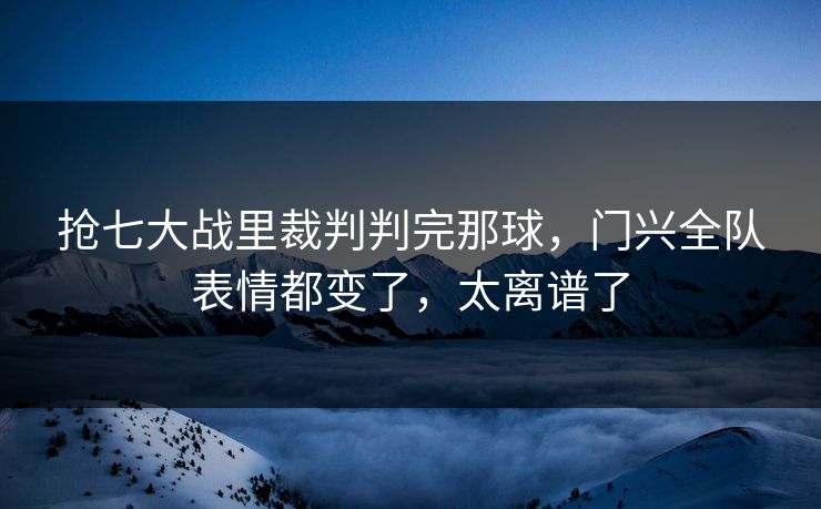 抢七大战里裁判判完那球，门兴全队表情都变了，太离谱了