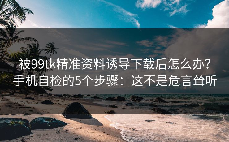 被99tk精准资料诱导下载后怎么办？手机自检的5个步骤：这不是危言耸听