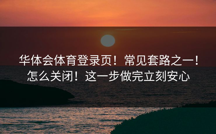 华体会体育登录页！常见套路之一！怎么关闭！这一步做完立刻安心