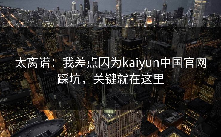 太离谱：我差点因为kaiyun中国官网踩坑，关键就在这里