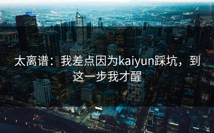 太离谱：我差点因为kaiyun踩坑，到这一步我才醒