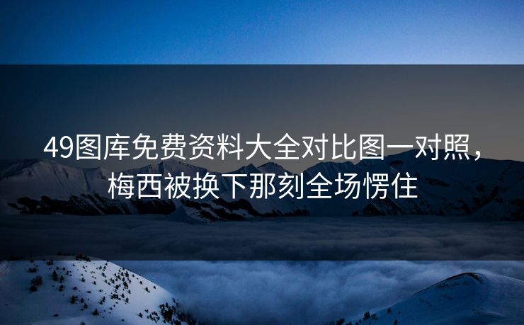 49图库免费资料大全对比图一对照，梅西被换下那刻全场愣住